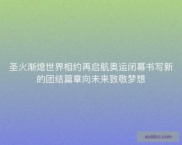 圣火渐熄世界相约再启航奥运闭幕书写新的团结篇章向未来致敬梦想
