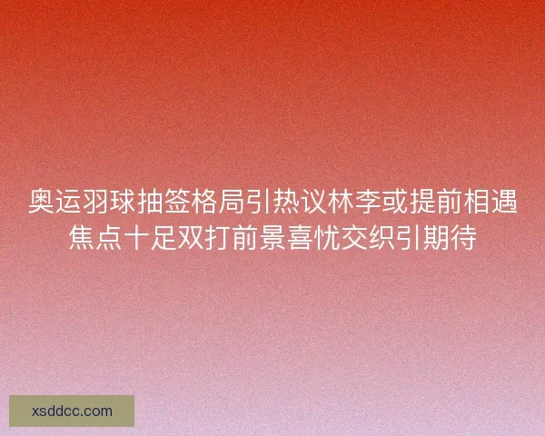 奥运羽球抽签格局引热议林李或提前相遇焦点十足双打前景喜忧交织引期待