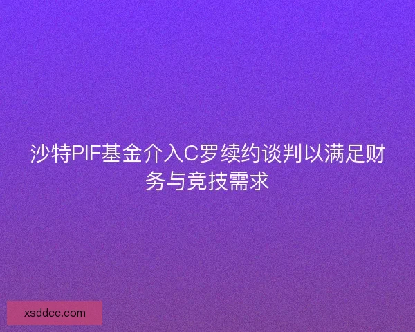沙特PIF基金介入C罗续约谈判以满足财务与竞技需求