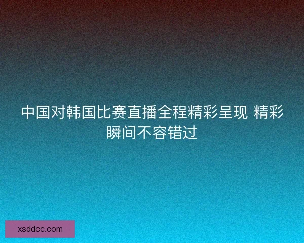 中国对韩国比赛直播全程精彩呈现 精彩瞬间不容错过