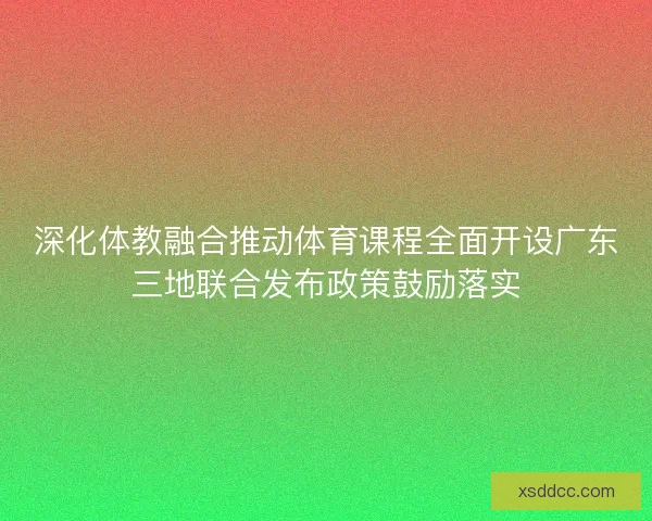 深化体教融合推动体育课程全面开设广东三地联合发布政策鼓励落实