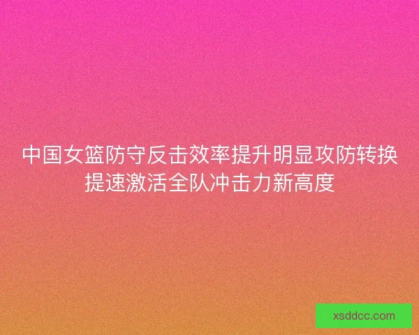 中国女篮防守反击效率提升明显攻防转换提速激活全队冲击力新高度