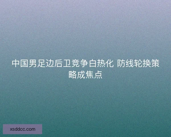 中国男足边后卫竞争白热化 防线轮换策略成焦点