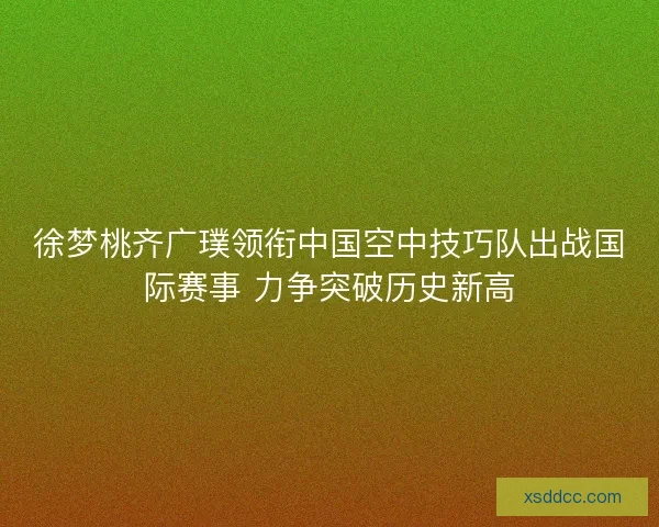 徐梦桃齐广璞领衔中国空中技巧队出战国际赛事 力争突破历史新高