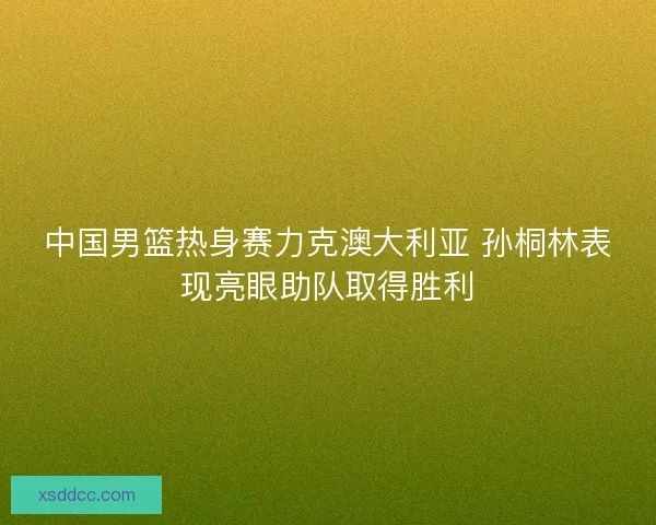 中国男篮热身赛力克澳大利亚 孙桐林表现亮眼助队取得胜利